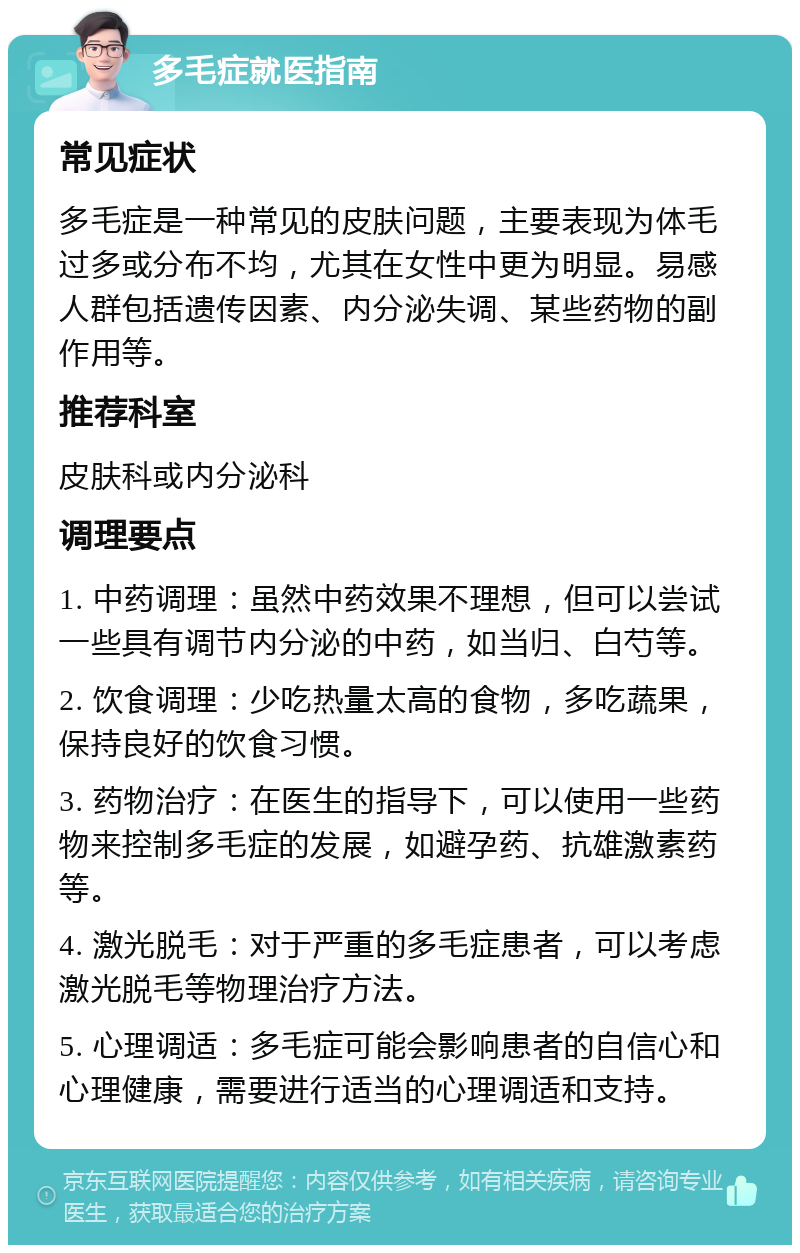 多毛症就医指南 常见症状 多毛症是一种常见的皮肤问题，主要表现为体毛过多或分布不均，尤其在女性中更为明显。易感人群包括遗传因素、内分泌失调、某些药物的副作用等。 推荐科室 皮肤科或内分泌科 调理要点 1. 中药调理：虽然中药效果不理想，但可以尝试一些具有调节内分泌的中药，如当归、白芍等。 2. 饮食调理：少吃热量太高的食物，多吃蔬果，保持良好的饮食习惯。 3. 药物治疗：在医生的指导下，可以使用一些药物来控制多毛症的发展，如避孕药、抗雄激素药等。 4. 激光脱毛：对于严重的多毛症患者，可以考虑激光脱毛等物理治疗方法。 5. 心理调适：多毛症可能会影响患者的自信心和心理健康，需要进行适当的心理调适和支持。