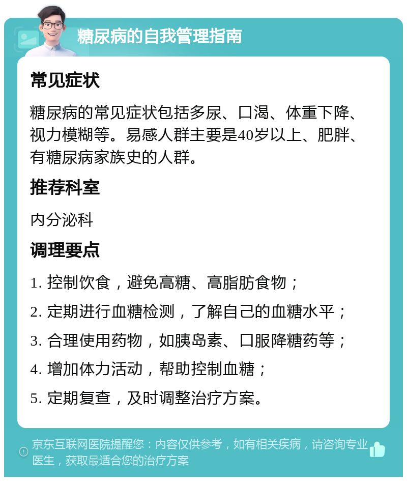 糖尿病的自我管理指南 常见症状 糖尿病的常见症状包括多尿、口渴、体重下降、视力模糊等。易感人群主要是40岁以上、肥胖、有糖尿病家族史的人群。 推荐科室 内分泌科 调理要点 1. 控制饮食，避免高糖、高脂肪食物； 2. 定期进行血糖检测，了解自己的血糖水平； 3. 合理使用药物，如胰岛素、口服降糖药等； 4. 增加体力活动，帮助控制血糖； 5. 定期复查，及时调整治疗方案。