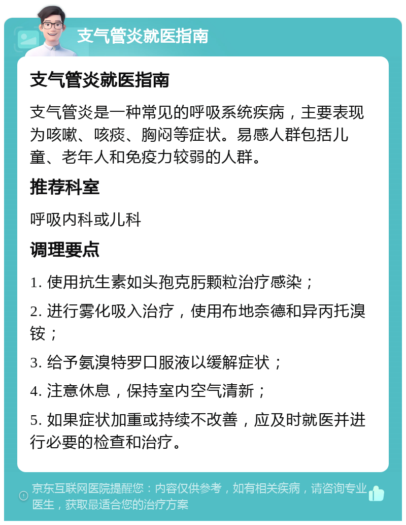 支气管炎就医指南 支气管炎就医指南 支气管炎是一种常见的呼吸系统疾病，主要表现为咳嗽、咳痰、胸闷等症状。易感人群包括儿童、老年人和免疫力较弱的人群。 推荐科室 呼吸内科或儿科 调理要点 1. 使用抗生素如头孢克肟颗粒治疗感染； 2. 进行雾化吸入治疗，使用布地奈德和异丙托溴铵； 3. 给予氨溴特罗口服液以缓解症状； 4. 注意休息，保持室内空气清新； 5. 如果症状加重或持续不改善，应及时就医并进行必要的检查和治疗。