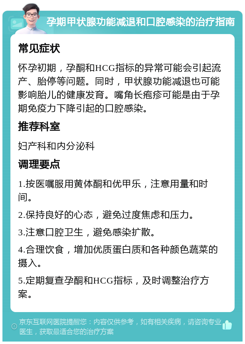 孕期甲状腺功能减退和口腔感染的治疗指南 常见症状 怀孕初期，孕酮和HCG指标的异常可能会引起流产、胎停等问题。同时，甲状腺功能减退也可能影响胎儿的健康发育。嘴角长疱疹可能是由于孕期免疫力下降引起的口腔感染。 推荐科室 妇产科和内分泌科 调理要点 1.按医嘱服用黄体酮和优甲乐，注意用量和时间。 2.保持良好的心态，避免过度焦虑和压力。 3.注意口腔卫生，避免感染扩散。 4.合理饮食，增加优质蛋白质和各种颜色蔬菜的摄入。 5.定期复查孕酮和HCG指标，及时调整治疗方案。