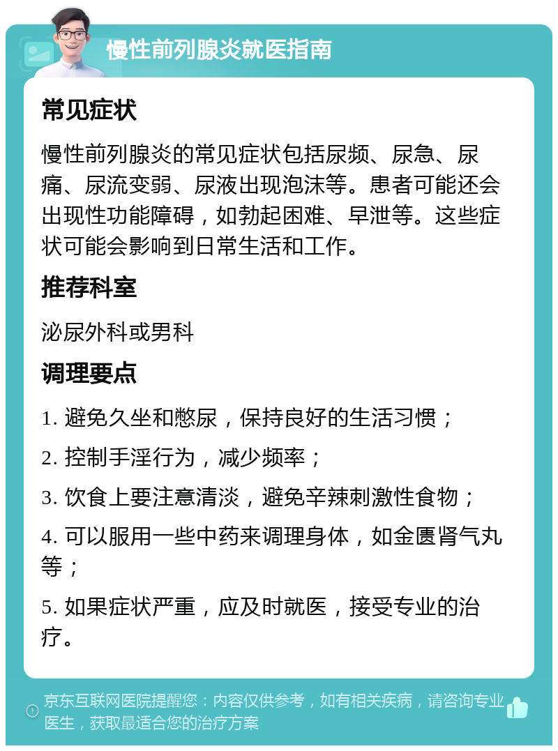 慢性前列腺炎就医指南 常见症状 慢性前列腺炎的常见症状包括尿频、尿急、尿痛、尿流变弱、尿液出现泡沫等。患者可能还会出现性功能障碍，如勃起困难、早泄等。这些症状可能会影响到日常生活和工作。 推荐科室 泌尿外科或男科 调理要点 1. 避免久坐和憋尿，保持良好的生活习惯； 2. 控制手淫行为，减少频率； 3. 饮食上要注意清淡，避免辛辣刺激性食物； 4. 可以服用一些中药来调理身体，如金匮肾气丸等； 5. 如果症状严重，应及时就医，接受专业的治疗。