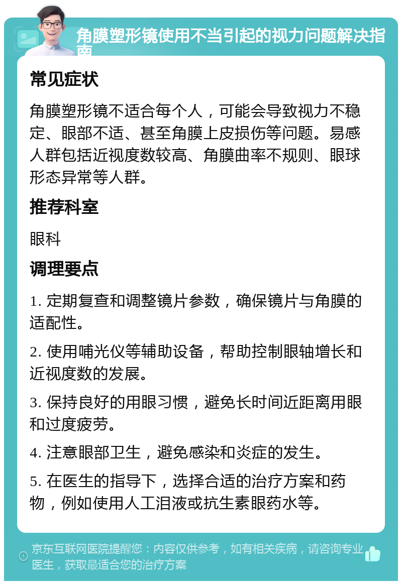 角膜塑形镜使用不当引起的视力问题解决指南 常见症状 角膜塑形镜不适合每个人，可能会导致视力不稳定、眼部不适、甚至角膜上皮损伤等问题。易感人群包括近视度数较高、角膜曲率不规则、眼球形态异常等人群。 推荐科室 眼科 调理要点 1. 定期复查和调整镜片参数，确保镜片与角膜的适配性。 2. 使用哺光仪等辅助设备，帮助控制眼轴增长和近视度数的发展。 3. 保持良好的用眼习惯，避免长时间近距离用眼和过度疲劳。 4. 注意眼部卫生，避免感染和炎症的发生。 5. 在医生的指导下，选择合适的治疗方案和药物，例如使用人工泪液或抗生素眼药水等。