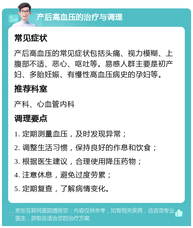 产后高血压的治疗与调理 常见症状 产后高血压的常见症状包括头痛、视力模糊、上腹部不适、恶心、呕吐等。易感人群主要是初产妇、多胎妊娠、有慢性高血压病史的孕妇等。 推荐科室 产科、心血管内科 调理要点 1. 定期测量血压，及时发现异常； 2. 调整生活习惯，保持良好的作息和饮食； 3. 根据医生建议，合理使用降压药物； 4. 注意休息，避免过度劳累； 5. 定期复查，了解病情变化。