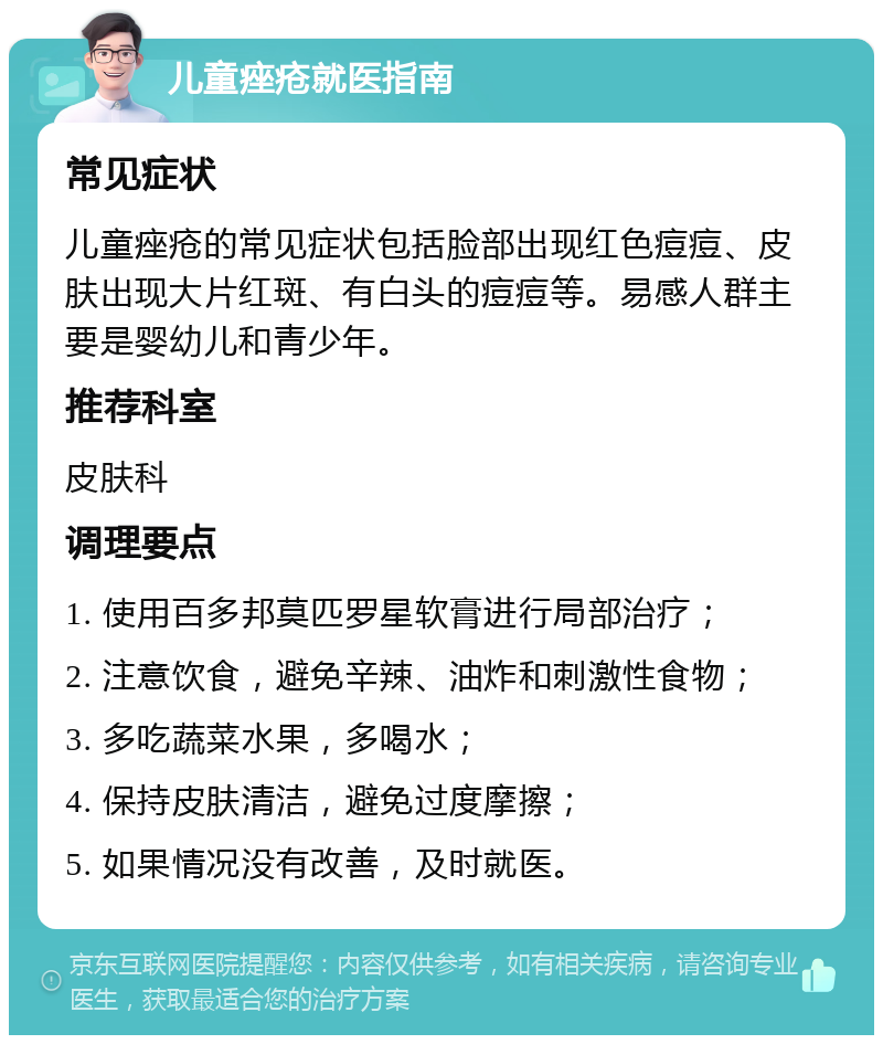 儿童痤疮就医指南 常见症状 儿童痤疮的常见症状包括脸部出现红色痘痘、皮肤出现大片红斑、有白头的痘痘等。易感人群主要是婴幼儿和青少年。 推荐科室 皮肤科 调理要点 1. 使用百多邦莫匹罗星软膏进行局部治疗； 2. 注意饮食，避免辛辣、油炸和刺激性食物； 3. 多吃蔬菜水果，多喝水； 4. 保持皮肤清洁，避免过度摩擦； 5. 如果情况没有改善，及时就医。