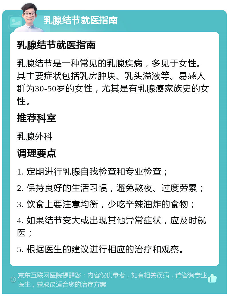 乳腺结节就医指南 乳腺结节就医指南 乳腺结节是一种常见的乳腺疾病，多见于女性。其主要症状包括乳房肿块、乳头溢液等。易感人群为30-50岁的女性，尤其是有乳腺癌家族史的女性。 推荐科室 乳腺外科 调理要点 1. 定期进行乳腺自我检查和专业检查； 2. 保持良好的生活习惯，避免熬夜、过度劳累； 3. 饮食上要注意均衡，少吃辛辣油炸的食物； 4. 如果结节变大或出现其他异常症状，应及时就医； 5. 根据医生的建议进行相应的治疗和观察。