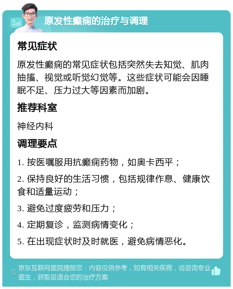 原发性癫痫的治疗与调理 常见症状 原发性癫痫的常见症状包括突然失去知觉、肌肉抽搐、视觉或听觉幻觉等。这些症状可能会因睡眠不足、压力过大等因素而加剧。 推荐科室 神经内科 调理要点 1. 按医嘱服用抗癫痫药物，如奥卡西平； 2. 保持良好的生活习惯，包括规律作息、健康饮食和适量运动； 3. 避免过度疲劳和压力； 4. 定期复诊，监测病情变化； 5. 在出现症状时及时就医，避免病情恶化。