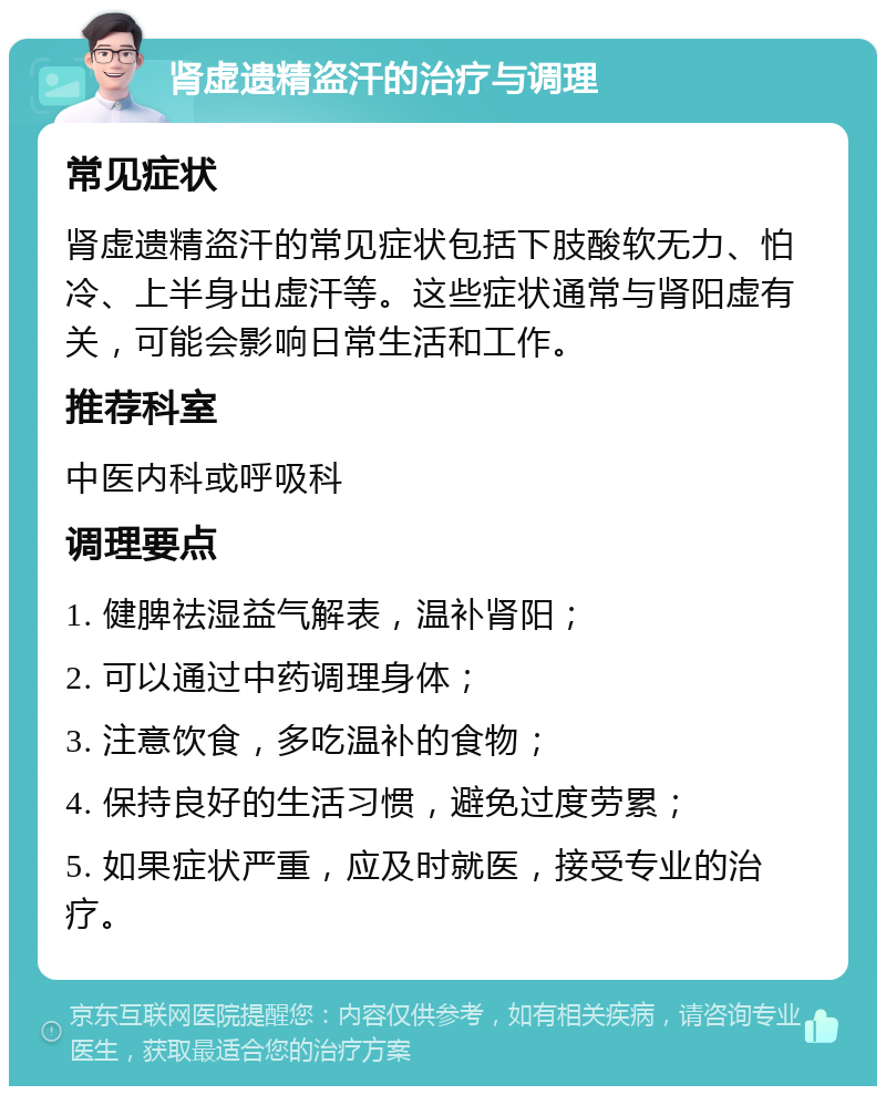 肾虚遗精盗汗的治疗与调理 常见症状 肾虚遗精盗汗的常见症状包括下肢酸软无力、怕冷、上半身出虚汗等。这些症状通常与肾阳虚有关，可能会影响日常生活和工作。 推荐科室 中医内科或呼吸科 调理要点 1. 健脾祛湿益气解表，温补肾阳； 2. 可以通过中药调理身体； 3. 注意饮食，多吃温补的食物； 4. 保持良好的生活习惯，避免过度劳累； 5. 如果症状严重，应及时就医，接受专业的治疗。