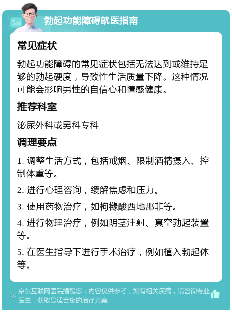 勃起功能障碍就医指南 常见症状 勃起功能障碍的常见症状包括无法达到或维持足够的勃起硬度，导致性生活质量下降。这种情况可能会影响男性的自信心和情感健康。 推荐科室 泌尿外科或男科专科 调理要点 1. 调整生活方式，包括戒烟、限制酒精摄入、控制体重等。 2. 进行心理咨询，缓解焦虑和压力。 3. 使用药物治疗，如枸橼酸西地那非等。 4. 进行物理治疗，例如阴茎注射、真空勃起装置等。 5. 在医生指导下进行手术治疗，例如植入勃起体等。