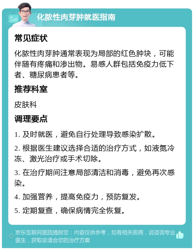 化脓性肉芽肿就医指南 常见症状 化脓性肉芽肿通常表现为局部的红色肿块，可能伴随有疼痛和渗出物。易感人群包括免疫力低下者、糖尿病患者等。 推荐科室 皮肤科 调理要点 1. 及时就医，避免自行处理导致感染扩散。 2. 根据医生建议选择合适的治疗方式，如液氮冷冻、激光治疗或手术切除。 3. 在治疗期间注意局部清洁和消毒，避免再次感染。 4. 加强营养，提高免疫力，预防复发。 5. 定期复查，确保病情完全恢复。