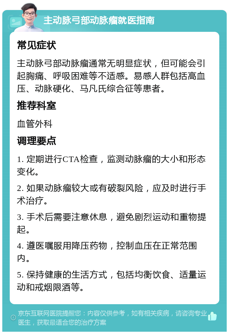 主动脉弓部动脉瘤就医指南 常见症状 主动脉弓部动脉瘤通常无明显症状，但可能会引起胸痛、呼吸困难等不适感。易感人群包括高血压、动脉硬化、马凡氏综合征等患者。 推荐科室 血管外科 调理要点 1. 定期进行CTA检查，监测动脉瘤的大小和形态变化。 2. 如果动脉瘤较大或有破裂风险，应及时进行手术治疗。 3. 手术后需要注意休息，避免剧烈运动和重物提起。 4. 遵医嘱服用降压药物，控制血压在正常范围内。 5. 保持健康的生活方式，包括均衡饮食、适量运动和戒烟限酒等。