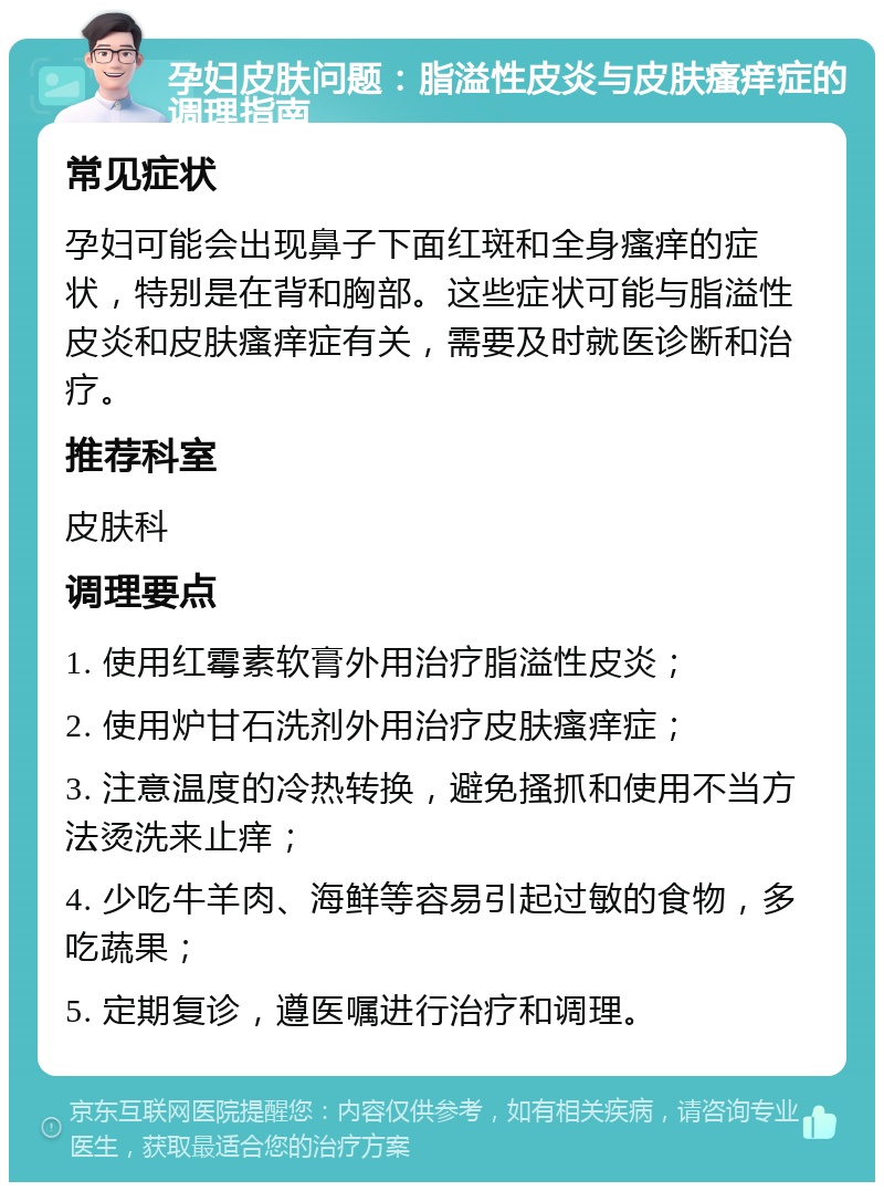 孕妇皮肤问题：脂溢性皮炎与皮肤瘙痒症的调理指南 常见症状 孕妇可能会出现鼻子下面红斑和全身瘙痒的症状，特别是在背和胸部。这些症状可能与脂溢性皮炎和皮肤瘙痒症有关，需要及时就医诊断和治疗。 推荐科室 皮肤科 调理要点 1. 使用红霉素软膏外用治疗脂溢性皮炎； 2. 使用炉甘石洗剂外用治疗皮肤瘙痒症； 3. 注意温度的冷热转换，避免搔抓和使用不当方法烫洗来止痒； 4. 少吃牛羊肉、海鲜等容易引起过敏的食物，多吃蔬果； 5. 定期复诊，遵医嘱进行治疗和调理。