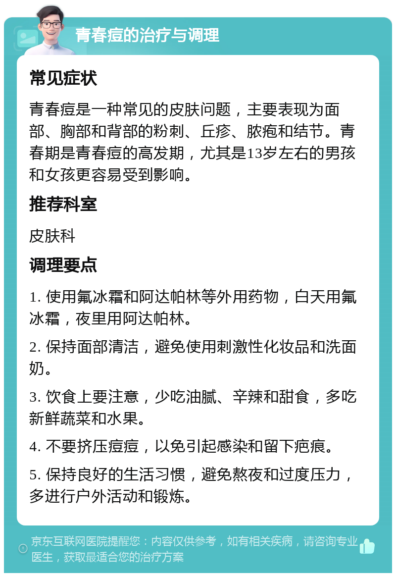 青春痘的治疗与调理 常见症状 青春痘是一种常见的皮肤问题，主要表现为面部、胸部和背部的粉刺、丘疹、脓疱和结节。青春期是青春痘的高发期，尤其是13岁左右的男孩和女孩更容易受到影响。 推荐科室 皮肤科 调理要点 1. 使用氟冰霜和阿达帕林等外用药物，白天用氟冰霜，夜里用阿达帕林。 2. 保持面部清洁，避免使用刺激性化妆品和洗面奶。 3. 饮食上要注意，少吃油腻、辛辣和甜食，多吃新鲜蔬菜和水果。 4. 不要挤压痘痘，以免引起感染和留下疤痕。 5. 保持良好的生活习惯，避免熬夜和过度压力，多进行户外活动和锻炼。