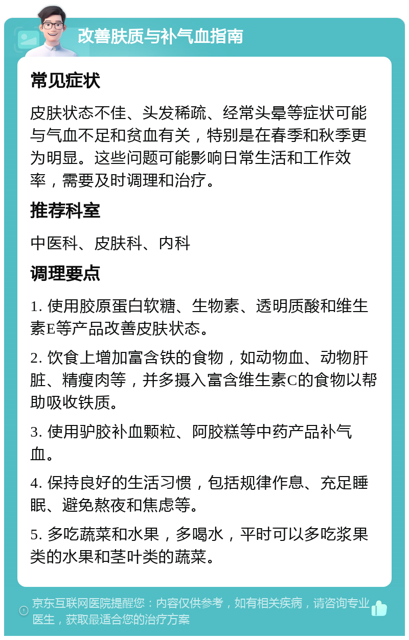 改善肤质与补气血指南 常见症状 皮肤状态不佳、头发稀疏、经常头晕等症状可能与气血不足和贫血有关，特别是在春季和秋季更为明显。这些问题可能影响日常生活和工作效率，需要及时调理和治疗。 推荐科室 中医科、皮肤科、内科 调理要点 1. 使用胶原蛋白软糖、生物素、透明质酸和维生素E等产品改善皮肤状态。 2. 饮食上增加富含铁的食物，如动物血、动物肝脏、精瘦肉等，并多摄入富含维生素C的食物以帮助吸收铁质。 3. 使用驴胶补血颗粒、阿胶糕等中药产品补气血。 4. 保持良好的生活习惯，包括规律作息、充足睡眠、避免熬夜和焦虑等。 5. 多吃蔬菜和水果，多喝水，平时可以多吃浆果类的水果和茎叶类的蔬菜。