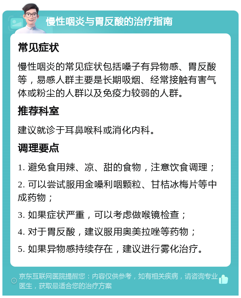 慢性咽炎与胃反酸的治疗指南 常见症状 慢性咽炎的常见症状包括嗓子有异物感、胃反酸等，易感人群主要是长期吸烟、经常接触有害气体或粉尘的人群以及免疫力较弱的人群。 推荐科室 建议就诊于耳鼻喉科或消化内科。 调理要点 1. 避免食用辣、凉、甜的食物，注意饮食调理； 2. 可以尝试服用金嗓利咽颗粒、甘桔冰梅片等中成药物； 3. 如果症状严重，可以考虑做喉镜检查； 4. 对于胃反酸，建议服用奥美拉唑等药物； 5. 如果异物感持续存在，建议进行雾化治疗。