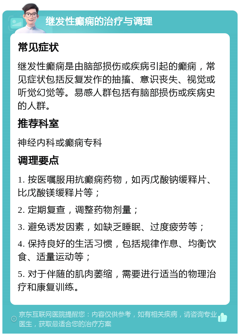 继发性癫痫的治疗与调理 常见症状 继发性癫痫是由脑部损伤或疾病引起的癫痫，常见症状包括反复发作的抽搐、意识丧失、视觉或听觉幻觉等。易感人群包括有脑部损伤或疾病史的人群。 推荐科室 神经内科或癫痫专科 调理要点 1. 按医嘱服用抗癫痫药物，如丙戊酸钠缓释片、比戊酸镁缓释片等； 2. 定期复查，调整药物剂量； 3. 避免诱发因素，如缺乏睡眠、过度疲劳等； 4. 保持良好的生活习惯，包括规律作息、均衡饮食、适量运动等； 5. 对于伴随的肌肉萎缩，需要进行适当的物理治疗和康复训练。