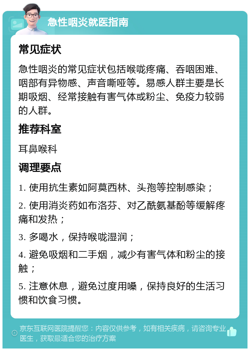 急性咽炎就医指南 常见症状 急性咽炎的常见症状包括喉咙疼痛、吞咽困难、咽部有异物感、声音嘶哑等。易感人群主要是长期吸烟、经常接触有害气体或粉尘、免疫力较弱的人群。 推荐科室 耳鼻喉科 调理要点 1. 使用抗生素如阿莫西林、头孢等控制感染； 2. 使用消炎药如布洛芬、对乙酰氨基酚等缓解疼痛和发热； 3. 多喝水，保持喉咙湿润； 4. 避免吸烟和二手烟，减少有害气体和粉尘的接触； 5. 注意休息，避免过度用嗓，保持良好的生活习惯和饮食习惯。