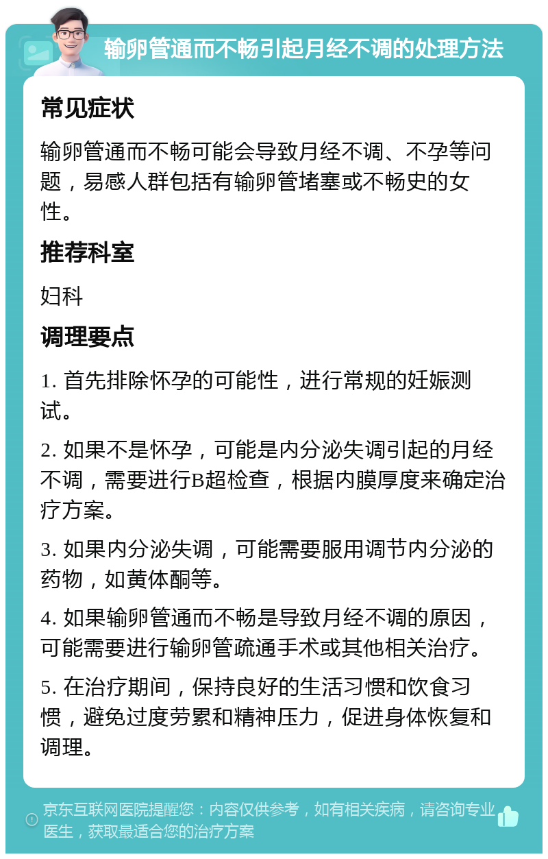 输卵管通而不畅引起月经不调的处理方法 常见症状 输卵管通而不畅可能会导致月经不调、不孕等问题，易感人群包括有输卵管堵塞或不畅史的女性。 推荐科室 妇科 调理要点 1. 首先排除怀孕的可能性，进行常规的妊娠测试。 2. 如果不是怀孕，可能是内分泌失调引起的月经不调，需要进行B超检查，根据内膜厚度来确定治疗方案。 3. 如果内分泌失调，可能需要服用调节内分泌的药物，如黄体酮等。 4. 如果输卵管通而不畅是导致月经不调的原因，可能需要进行输卵管疏通手术或其他相关治疗。 5. 在治疗期间，保持良好的生活习惯和饮食习惯，避免过度劳累和精神压力，促进身体恢复和调理。