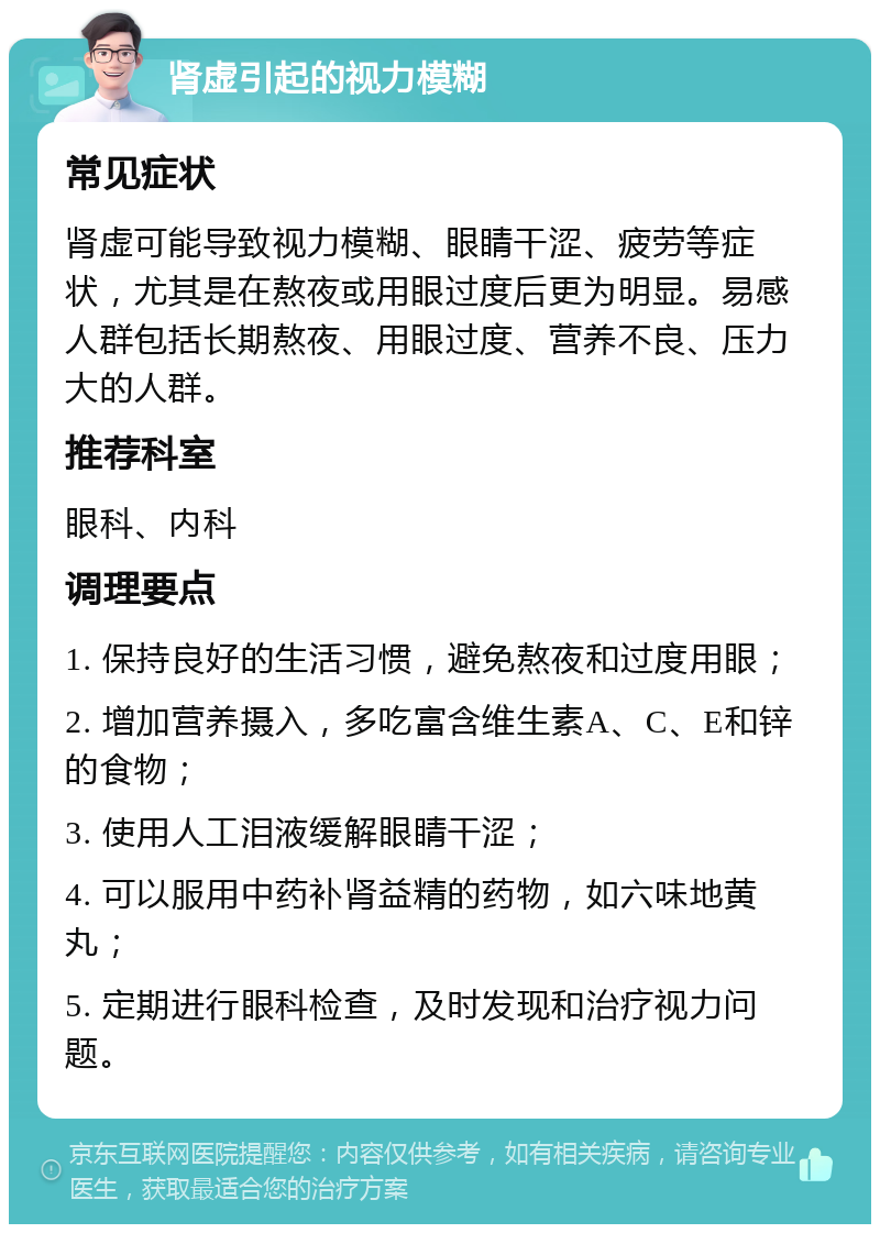 肾虚引起的视力模糊 常见症状 肾虚可能导致视力模糊、眼睛干涩、疲劳等症状，尤其是在熬夜或用眼过度后更为明显。易感人群包括长期熬夜、用眼过度、营养不良、压力大的人群。 推荐科室 眼科、内科 调理要点 1. 保持良好的生活习惯，避免熬夜和过度用眼； 2. 增加营养摄入，多吃富含维生素A、C、E和锌的食物； 3. 使用人工泪液缓解眼睛干涩； 4. 可以服用中药补肾益精的药物，如六味地黄丸； 5. 定期进行眼科检查，及时发现和治疗视力问题。