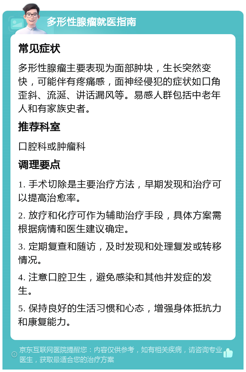 多形性腺瘤就医指南 常见症状 多形性腺瘤主要表现为面部肿块，生长突然变快，可能伴有疼痛感，面神经侵犯的症状如口角歪斜、流涎、讲话漏风等。易感人群包括中老年人和有家族史者。 推荐科室 口腔科或肿瘤科 调理要点 1. 手术切除是主要治疗方法，早期发现和治疗可以提高治愈率。 2. 放疗和化疗可作为辅助治疗手段，具体方案需根据病情和医生建议确定。 3. 定期复查和随访，及时发现和处理复发或转移情况。 4. 注意口腔卫生，避免感染和其他并发症的发生。 5. 保持良好的生活习惯和心态，增强身体抵抗力和康复能力。