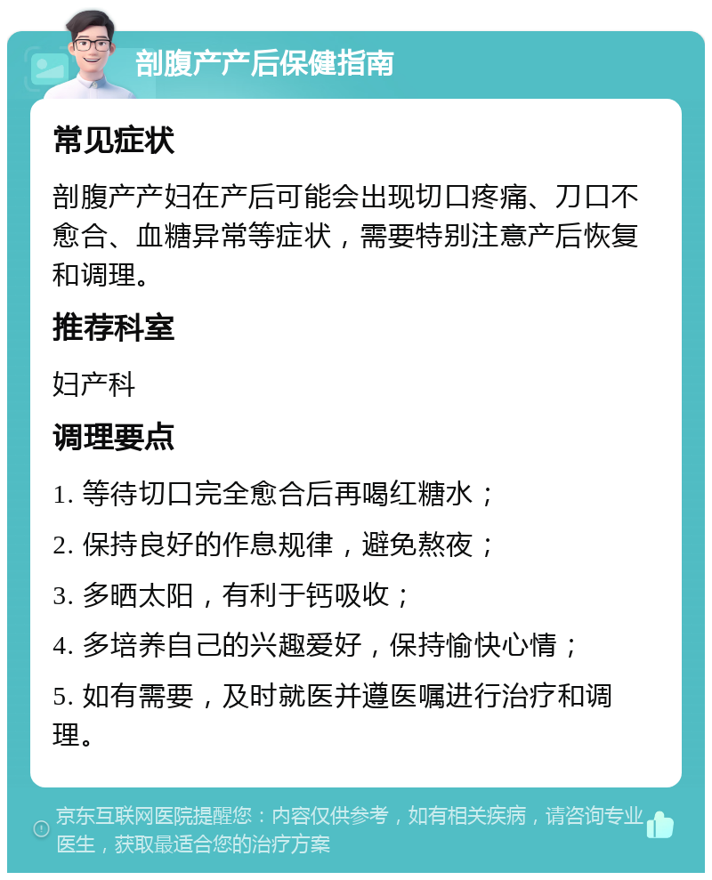 剖腹产产后保健指南 常见症状 剖腹产产妇在产后可能会出现切口疼痛、刀口不愈合、血糖异常等症状，需要特别注意产后恢复和调理。 推荐科室 妇产科 调理要点 1. 等待切口完全愈合后再喝红糖水； 2. 保持良好的作息规律，避免熬夜； 3. 多晒太阳，有利于钙吸收； 4. 多培养自己的兴趣爱好，保持愉快心情； 5. 如有需要，及时就医并遵医嘱进行治疗和调理。