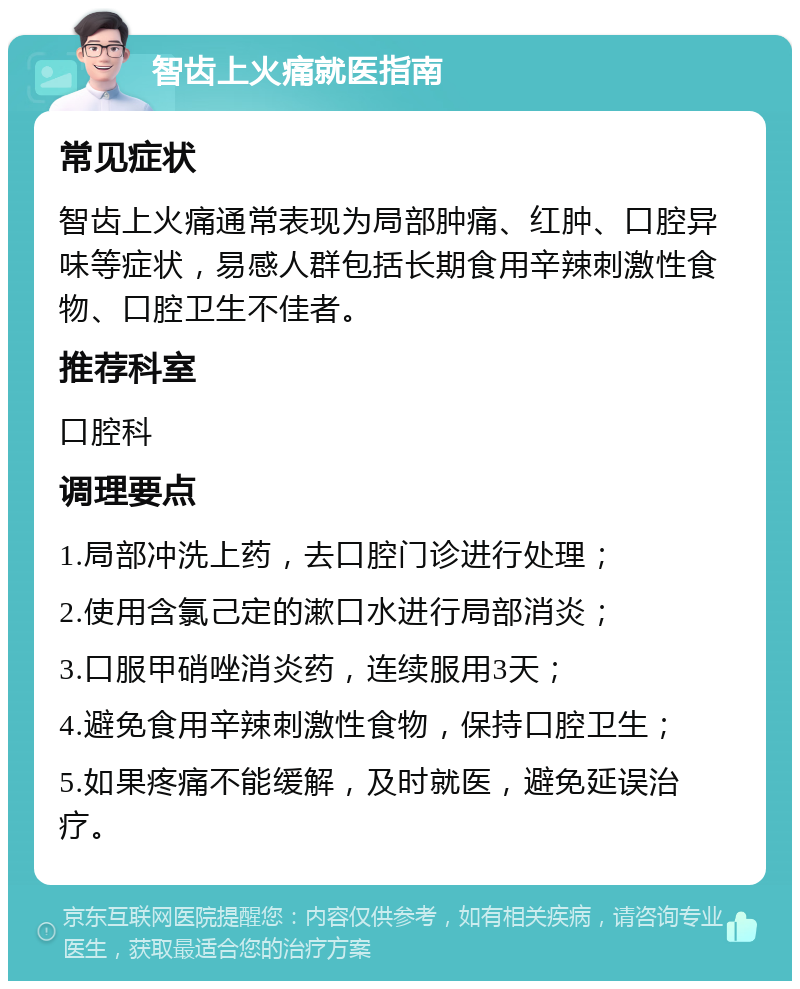 智齿上火痛就医指南 常见症状 智齿上火痛通常表现为局部肿痛、红肿、口腔异味等症状，易感人群包括长期食用辛辣刺激性食物、口腔卫生不佳者。 推荐科室 口腔科 调理要点 1.局部冲洗上药，去口腔门诊进行处理； 2.使用含氯己定的漱口水进行局部消炎； 3.口服甲硝唑消炎药，连续服用3天； 4.避免食用辛辣刺激性食物，保持口腔卫生； 5.如果疼痛不能缓解，及时就医，避免延误治疗。