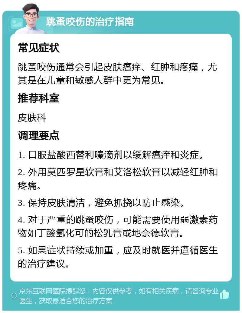 跳蚤咬伤的治疗指南 常见症状 跳蚤咬伤通常会引起皮肤瘙痒、红肿和疼痛，尤其是在儿童和敏感人群中更为常见。 推荐科室 皮肤科 调理要点 1. 口服盐酸西替利嗪滴剂以缓解瘙痒和炎症。 2. 外用莫匹罗星软膏和艾洛松软膏以减轻红肿和疼痛。 3. 保持皮肤清洁，避免抓挠以防止感染。 4. 对于严重的跳蚤咬伤，可能需要使用弱激素药物如丁酸氢化可的松乳膏或地奈德软膏。 5. 如果症状持续或加重，应及时就医并遵循医生的治疗建议。