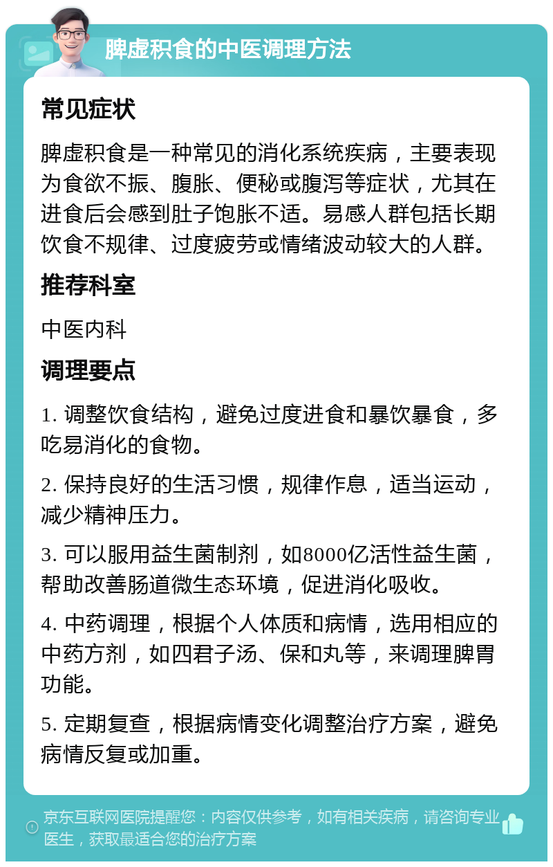 脾虚积食的中医调理方法 常见症状 脾虚积食是一种常见的消化系统疾病，主要表现为食欲不振、腹胀、便秘或腹泻等症状，尤其在进食后会感到肚子饱胀不适。易感人群包括长期饮食不规律、过度疲劳或情绪波动较大的人群。 推荐科室 中医内科 调理要点 1. 调整饮食结构，避免过度进食和暴饮暴食，多吃易消化的食物。 2. 保持良好的生活习惯，规律作息，适当运动，减少精神压力。 3. 可以服用益生菌制剂，如8000亿活性益生菌，帮助改善肠道微生态环境，促进消化吸收。 4. 中药调理，根据个人体质和病情，选用相应的中药方剂，如四君子汤、保和丸等，来调理脾胃功能。 5. 定期复查，根据病情变化调整治疗方案，避免病情反复或加重。