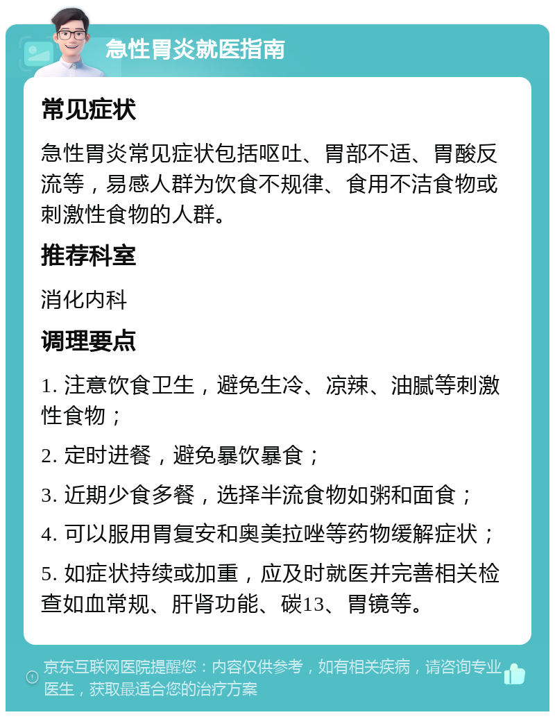 急性胃炎就医指南 常见症状 急性胃炎常见症状包括呕吐、胃部不适、胃酸反流等，易感人群为饮食不规律、食用不洁食物或刺激性食物的人群。 推荐科室 消化内科 调理要点 1. 注意饮食卫生，避免生冷、凉辣、油腻等刺激性食物； 2. 定时进餐，避免暴饮暴食； 3. 近期少食多餐，选择半流食物如粥和面食； 4. 可以服用胃复安和奥美拉唑等药物缓解症状； 5. 如症状持续或加重，应及时就医并完善相关检查如血常规、肝肾功能、碳13、胃镜等。