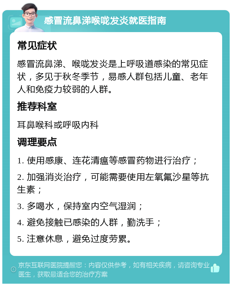 感冒流鼻涕喉咙发炎就医指南 常见症状 感冒流鼻涕、喉咙发炎是上呼吸道感染的常见症状，多见于秋冬季节，易感人群包括儿童、老年人和免疫力较弱的人群。 推荐科室 耳鼻喉科或呼吸内科 调理要点 1. 使用感康、连花清瘟等感冒药物进行治疗； 2. 加强消炎治疗，可能需要使用左氧氟沙星等抗生素； 3. 多喝水，保持室内空气湿润； 4. 避免接触已感染的人群，勤洗手； 5. 注意休息，避免过度劳累。