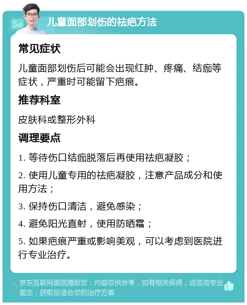 儿童面部划伤的祛疤方法 常见症状 儿童面部划伤后可能会出现红肿、疼痛、结痂等症状，严重时可能留下疤痕。 推荐科室 皮肤科或整形外科 调理要点 1. 等待伤口结痂脱落后再使用祛疤凝胶； 2. 使用儿童专用的祛疤凝胶，注意产品成分和使用方法； 3. 保持伤口清洁，避免感染； 4. 避免阳光直射，使用防晒霜； 5. 如果疤痕严重或影响美观，可以考虑到医院进行专业治疗。