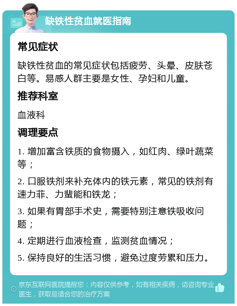 缺铁性贫血就医指南 常见症状 缺铁性贫血的常见症状包括疲劳、头晕、皮肤苍白等。易感人群主要是女性、孕妇和儿童。 推荐科室 血液科 调理要点 1. 增加富含铁质的食物摄入，如红肉、绿叶蔬菜等； 2. 口服铁剂来补充体内的铁元素，常见的铁剂有速力菲、力蜚能和铁龙； 3. 如果有胃部手术史，需要特别注意铁吸收问题； 4. 定期进行血液检查，监测贫血情况； 5. 保持良好的生活习惯，避免过度劳累和压力。