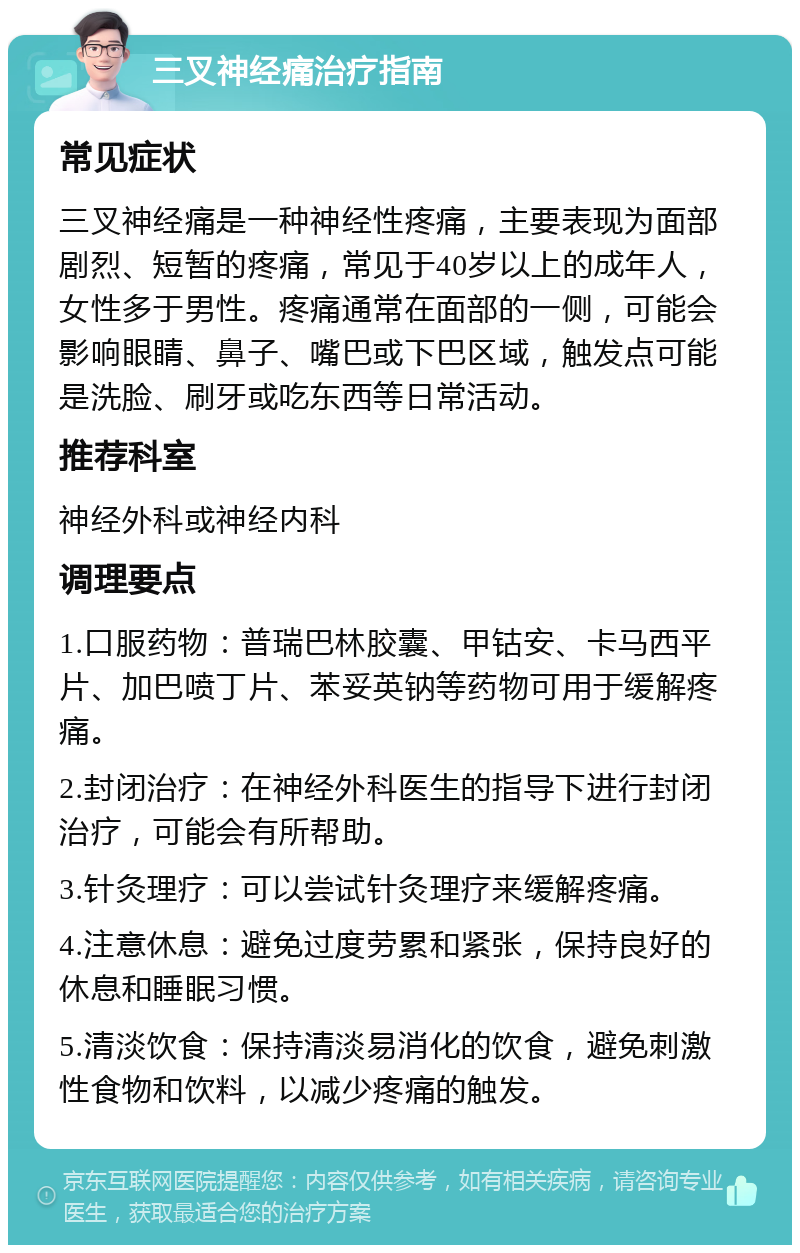 三叉神经痛治疗指南 常见症状 三叉神经痛是一种神经性疼痛，主要表现为面部剧烈、短暂的疼痛，常见于40岁以上的成年人，女性多于男性。疼痛通常在面部的一侧，可能会影响眼睛、鼻子、嘴巴或下巴区域，触发点可能是洗脸、刷牙或吃东西等日常活动。 推荐科室 神经外科或神经内科 调理要点 1.口服药物：普瑞巴林胶囊、甲钴安、卡马西平片、加巴喷丁片、苯妥英钠等药物可用于缓解疼痛。 2.封闭治疗：在神经外科医生的指导下进行封闭治疗，可能会有所帮助。 3.针灸理疗：可以尝试针灸理疗来缓解疼痛。 4.注意休息：避免过度劳累和紧张，保持良好的休息和睡眠习惯。 5.清淡饮食：保持清淡易消化的饮食，避免刺激性食物和饮料，以减少疼痛的触发。