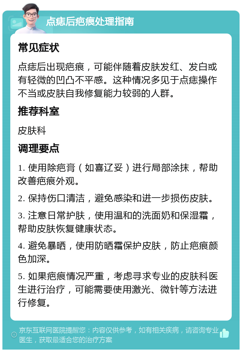 点痣后疤痕处理指南 常见症状 点痣后出现疤痕，可能伴随着皮肤发红、发白或有轻微的凹凸不平感。这种情况多见于点痣操作不当或皮肤自我修复能力较弱的人群。 推荐科室 皮肤科 调理要点 1. 使用除疤膏（如喜辽妥）进行局部涂抹，帮助改善疤痕外观。 2. 保持伤口清洁，避免感染和进一步损伤皮肤。 3. 注意日常护肤，使用温和的洗面奶和保湿霜，帮助皮肤恢复健康状态。 4. 避免暴晒，使用防晒霜保护皮肤，防止疤痕颜色加深。 5. 如果疤痕情况严重，考虑寻求专业的皮肤科医生进行治疗，可能需要使用激光、微针等方法进行修复。