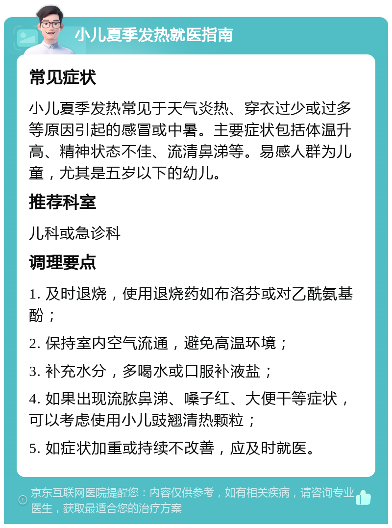 小儿夏季发热就医指南 常见症状 小儿夏季发热常见于天气炎热、穿衣过少或过多等原因引起的感冒或中暑。主要症状包括体温升高、精神状态不佳、流清鼻涕等。易感人群为儿童，尤其是五岁以下的幼儿。 推荐科室 儿科或急诊科 调理要点 1. 及时退烧，使用退烧药如布洛芬或对乙酰氨基酚； 2. 保持室内空气流通，避免高温环境； 3. 补充水分，多喝水或口服补液盐； 4. 如果出现流脓鼻涕、嗓子红、大便干等症状，可以考虑使用小儿豉翘清热颗粒； 5. 如症状加重或持续不改善，应及时就医。