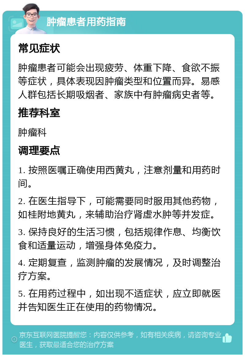 肿瘤患者用药指南 常见症状 肿瘤患者可能会出现疲劳、体重下降、食欲不振等症状，具体表现因肿瘤类型和位置而异。易感人群包括长期吸烟者、家族中有肿瘤病史者等。 推荐科室 肿瘤科 调理要点 1. 按照医嘱正确使用西黄丸，注意剂量和用药时间。 2. 在医生指导下，可能需要同时服用其他药物，如桂附地黄丸，来辅助治疗肾虚水肿等并发症。 3. 保持良好的生活习惯，包括规律作息、均衡饮食和适量运动，增强身体免疫力。 4. 定期复查，监测肿瘤的发展情况，及时调整治疗方案。 5. 在用药过程中，如出现不适症状，应立即就医并告知医生正在使用的药物情况。