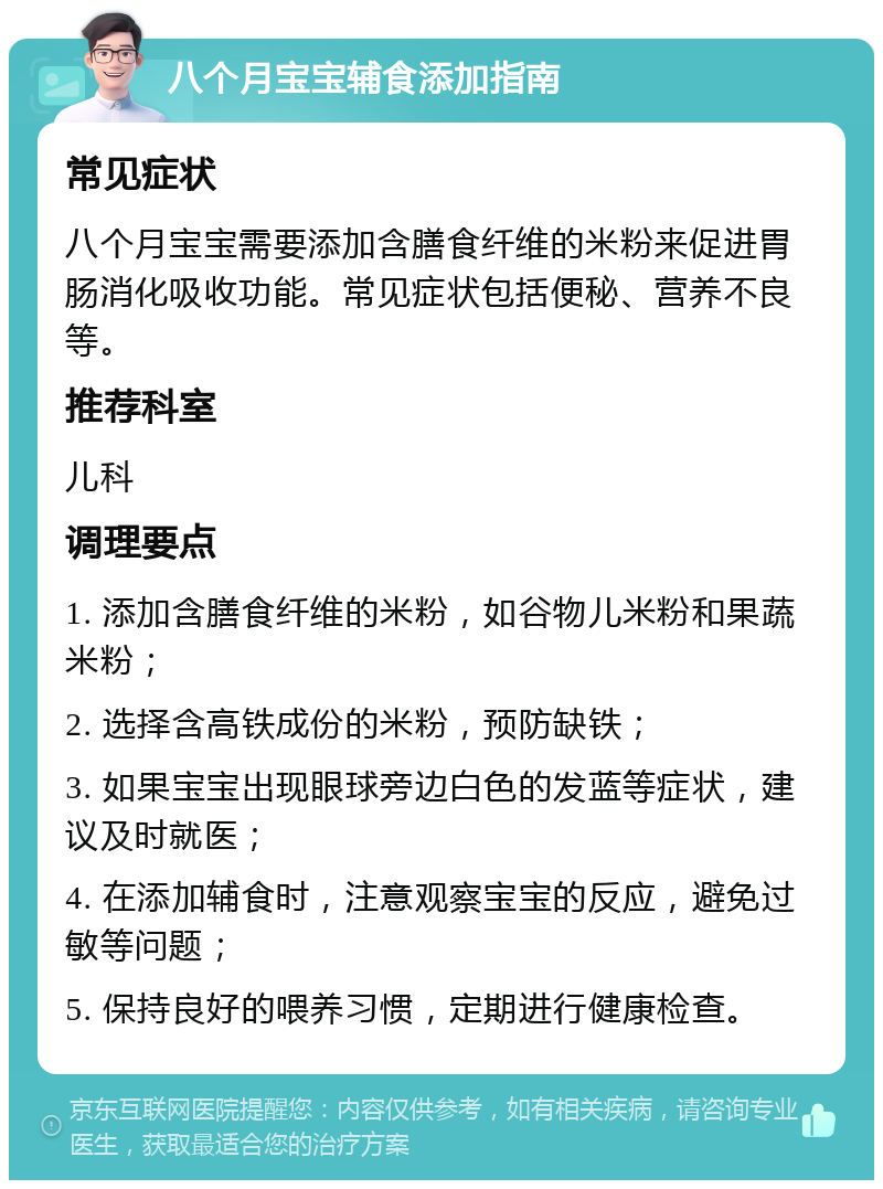 八个月宝宝辅食添加指南 常见症状 八个月宝宝需要添加含膳食纤维的米粉来促进胃肠消化吸收功能。常见症状包括便秘、营养不良等。 推荐科室 儿科 调理要点 1. 添加含膳食纤维的米粉，如谷物儿米粉和果蔬米粉； 2. 选择含高铁成份的米粉，预防缺铁； 3. 如果宝宝出现眼球旁边白色的发蓝等症状，建议及时就医； 4. 在添加辅食时，注意观察宝宝的反应，避免过敏等问题； 5. 保持良好的喂养习惯，定期进行健康检查。