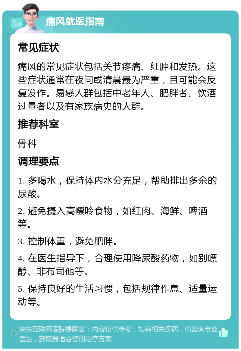 痛风就医指南 常见症状 痛风的常见症状包括关节疼痛、红肿和发热。这些症状通常在夜间或清晨最为严重，且可能会反复发作。易感人群包括中老年人、肥胖者、饮酒过量者以及有家族病史的人群。 推荐科室 骨科 调理要点 1. 多喝水，保持体内水分充足，帮助排出多余的尿酸。 2. 避免摄入高嘌呤食物，如红肉、海鲜、啤酒等。 3. 控制体重，避免肥胖。 4. 在医生指导下，合理使用降尿酸药物，如别嘌醇、非布司他等。 5. 保持良好的生活习惯，包括规律作息、适量运动等。