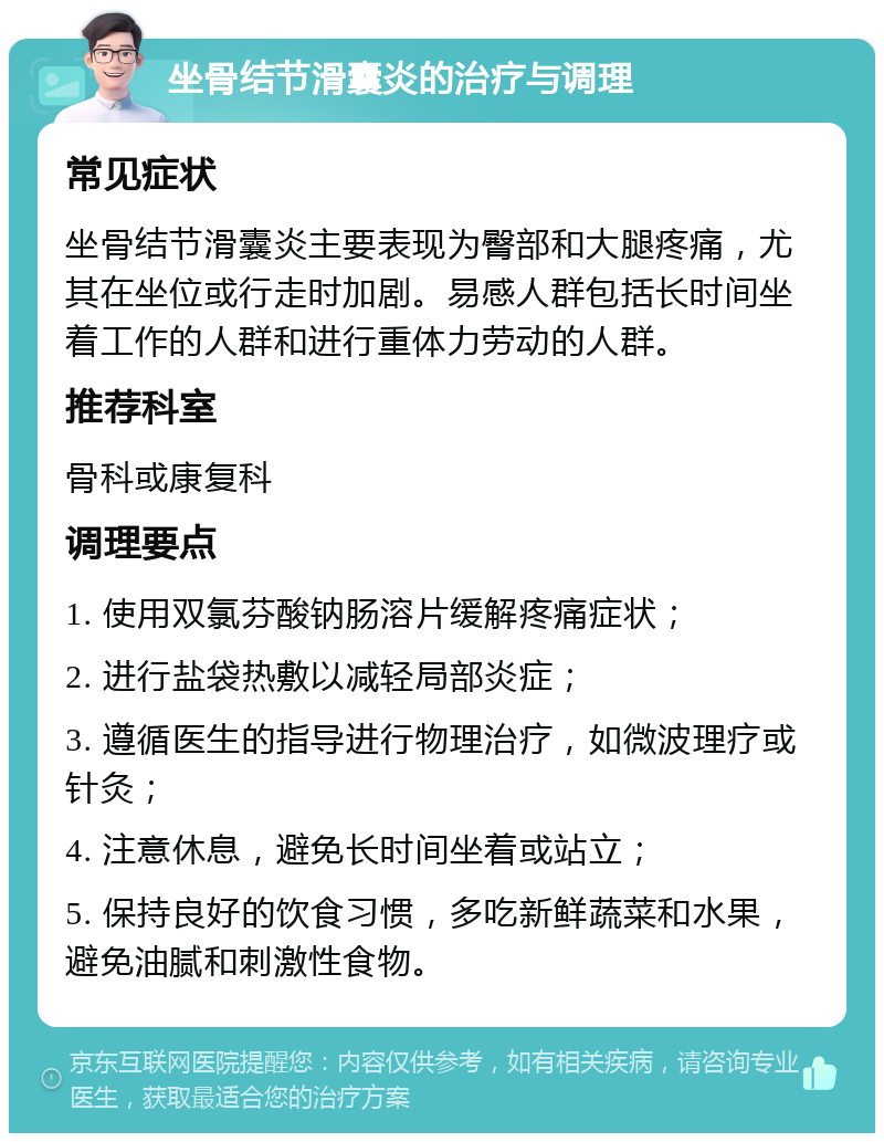 坐骨结节滑囊炎的治疗与调理 常见症状 坐骨结节滑囊炎主要表现为臀部和大腿疼痛，尤其在坐位或行走时加剧。易感人群包括长时间坐着工作的人群和进行重体力劳动的人群。 推荐科室 骨科或康复科 调理要点 1. 使用双氯芬酸钠肠溶片缓解疼痛症状； 2. 进行盐袋热敷以减轻局部炎症； 3. 遵循医生的指导进行物理治疗，如微波理疗或针灸； 4. 注意休息，避免长时间坐着或站立； 5. 保持良好的饮食习惯，多吃新鲜蔬菜和水果，避免油腻和刺激性食物。