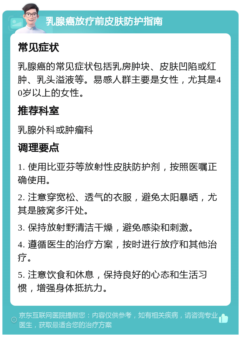 乳腺癌放疗前皮肤防护指南 常见症状 乳腺癌的常见症状包括乳房肿块、皮肤凹陷或红肿、乳头溢液等。易感人群主要是女性，尤其是40岁以上的女性。 推荐科室 乳腺外科或肿瘤科 调理要点 1. 使用比亚芬等放射性皮肤防护剂，按照医嘱正确使用。 2. 注意穿宽松、透气的衣服，避免太阳暴晒，尤其是腋窝多汗处。 3. 保持放射野清洁干燥，避免感染和刺激。 4. 遵循医生的治疗方案，按时进行放疗和其他治疗。 5. 注意饮食和休息，保持良好的心态和生活习惯，增强身体抵抗力。