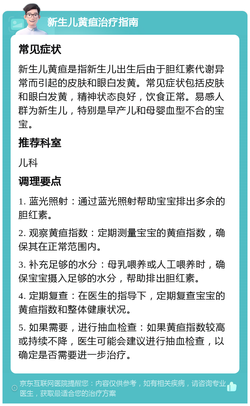 新生儿黄疸治疗指南 常见症状 新生儿黄疸是指新生儿出生后由于胆红素代谢异常而引起的皮肤和眼白发黄。常见症状包括皮肤和眼白发黄，精神状态良好，饮食正常。易感人群为新生儿，特别是早产儿和母婴血型不合的宝宝。 推荐科室 儿科 调理要点 1. 蓝光照射：通过蓝光照射帮助宝宝排出多余的胆红素。 2. 观察黄疸指数：定期测量宝宝的黄疸指数，确保其在正常范围内。 3. 补充足够的水分：母乳喂养或人工喂养时，确保宝宝摄入足够的水分，帮助排出胆红素。 4. 定期复查：在医生的指导下，定期复查宝宝的黄疸指数和整体健康状况。 5. 如果需要，进行抽血检查：如果黄疸指数较高或持续不降，医生可能会建议进行抽血检查，以确定是否需要进一步治疗。