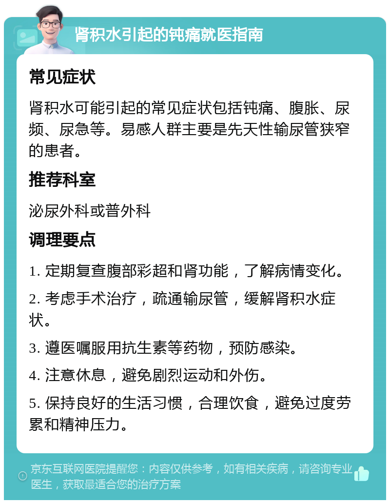 肾积水引起的钝痛就医指南 常见症状 肾积水可能引起的常见症状包括钝痛、腹胀、尿频、尿急等。易感人群主要是先天性输尿管狭窄的患者。 推荐科室 泌尿外科或普外科 调理要点 1. 定期复查腹部彩超和肾功能，了解病情变化。 2. 考虑手术治疗，疏通输尿管，缓解肾积水症状。 3. 遵医嘱服用抗生素等药物，预防感染。 4. 注意休息，避免剧烈运动和外伤。 5. 保持良好的生活习惯，合理饮食，避免过度劳累和精神压力。