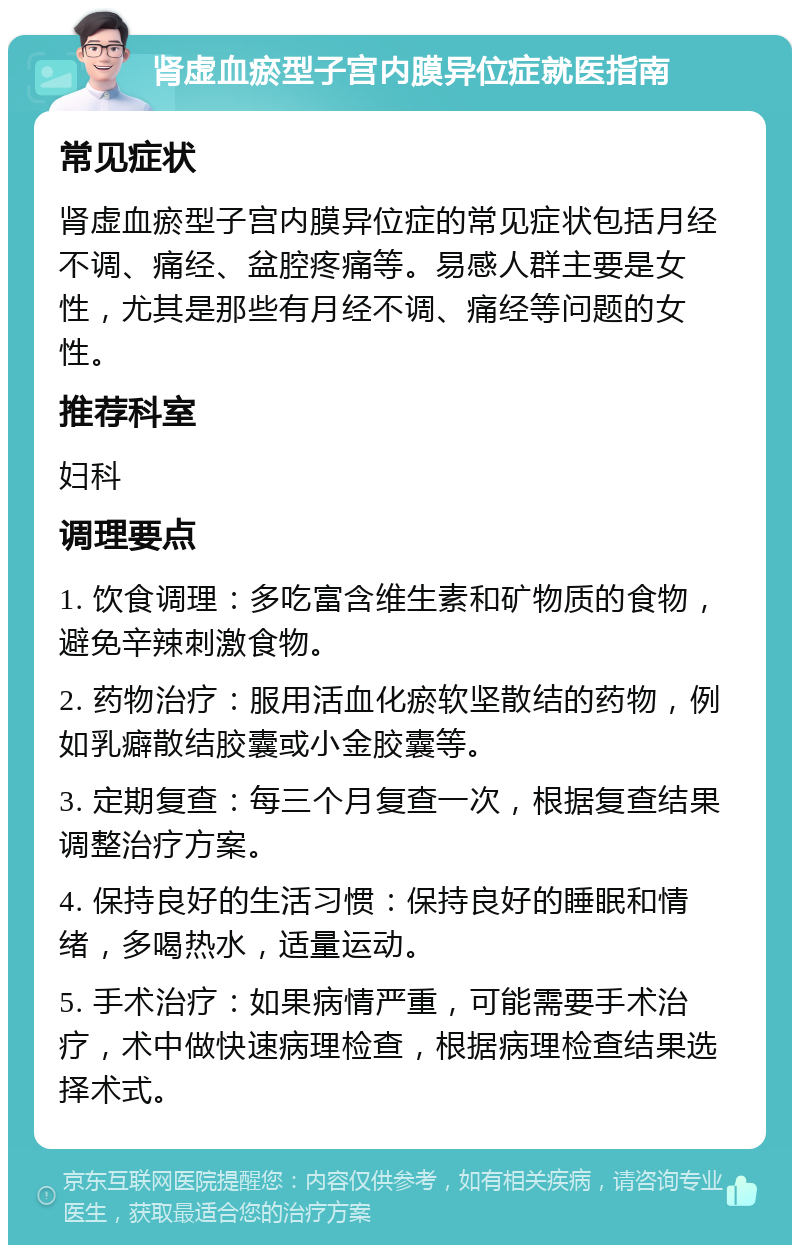 肾虚血瘀型子宫内膜异位症就医指南 常见症状 肾虚血瘀型子宫内膜异位症的常见症状包括月经不调、痛经、盆腔疼痛等。易感人群主要是女性，尤其是那些有月经不调、痛经等问题的女性。 推荐科室 妇科 调理要点 1. 饮食调理：多吃富含维生素和矿物质的食物，避免辛辣刺激食物。 2. 药物治疗：服用活血化瘀软坚散结的药物，例如乳癖散结胶囊或小金胶囊等。 3. 定期复查：每三个月复查一次，根据复查结果调整治疗方案。 4. 保持良好的生活习惯：保持良好的睡眠和情绪，多喝热水，适量运动。 5. 手术治疗：如果病情严重，可能需要手术治疗，术中做快速病理检查，根据病理检查结果选择术式。