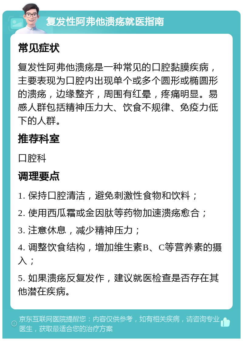 复发性阿弗他溃疡就医指南 常见症状 复发性阿弗他溃疡是一种常见的口腔黏膜疾病，主要表现为口腔内出现单个或多个圆形或椭圆形的溃疡，边缘整齐，周围有红晕，疼痛明显。易感人群包括精神压力大、饮食不规律、免疫力低下的人群。 推荐科室 口腔科 调理要点 1. 保持口腔清洁，避免刺激性食物和饮料； 2. 使用西瓜霜或金因肽等药物加速溃疡愈合； 3. 注意休息，减少精神压力； 4. 调整饮食结构，增加维生素B、C等营养素的摄入； 5. 如果溃疡反复发作，建议就医检查是否存在其他潜在疾病。