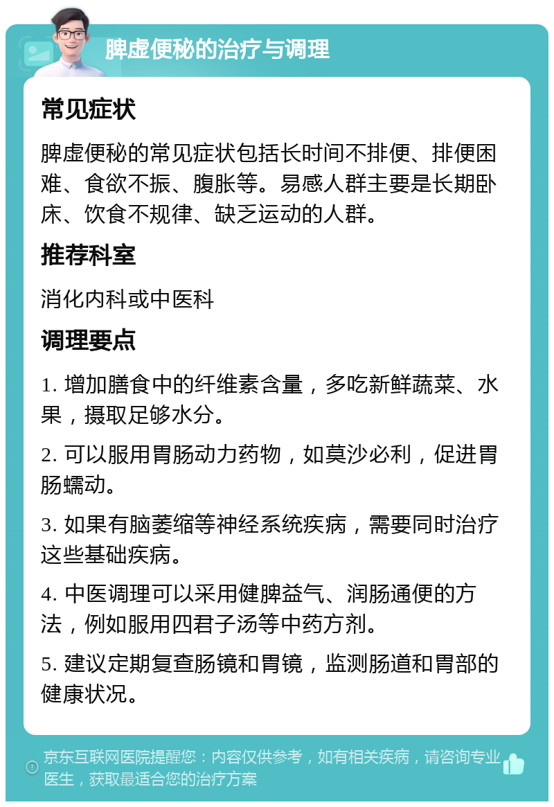 脾虚便秘的治疗与调理 常见症状 脾虚便秘的常见症状包括长时间不排便、排便困难、食欲不振、腹胀等。易感人群主要是长期卧床、饮食不规律、缺乏运动的人群。 推荐科室 消化内科或中医科 调理要点 1. 增加膳食中的纤维素含量，多吃新鲜蔬菜、水果，摄取足够水分。 2. 可以服用胃肠动力药物，如莫沙必利，促进胃肠蠕动。 3. 如果有脑萎缩等神经系统疾病，需要同时治疗这些基础疾病。 4. 中医调理可以采用健脾益气、润肠通便的方法，例如服用四君子汤等中药方剂。 5. 建议定期复查肠镜和胃镜，监测肠道和胃部的健康状况。