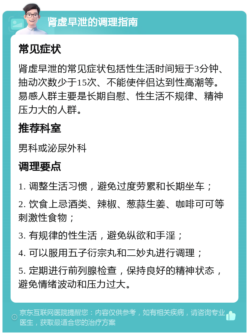 肾虚早泄的调理指南 常见症状 肾虚早泄的常见症状包括性生活时间短于3分钟、抽动次数少于15次、不能使伴侣达到性高潮等。易感人群主要是长期自慰、性生活不规律、精神压力大的人群。 推荐科室 男科或泌尿外科 调理要点 1. 调整生活习惯，避免过度劳累和长期坐车； 2. 饮食上忌酒类、辣椒、葱蒜生姜、咖啡可可等刺激性食物； 3. 有规律的性生活，避免纵欲和手淫； 4. 可以服用五子衍宗丸和二妙丸进行调理； 5. 定期进行前列腺检查，保持良好的精神状态，避免情绪波动和压力过大。