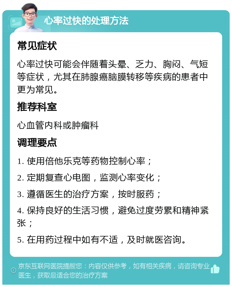 心率过快的处理方法 常见症状 心率过快可能会伴随着头晕、乏力、胸闷、气短等症状，尤其在肺腺癌脑膜转移等疾病的患者中更为常见。 推荐科室 心血管内科或肿瘤科 调理要点 1. 使用倍他乐克等药物控制心率； 2. 定期复查心电图，监测心率变化； 3. 遵循医生的治疗方案，按时服药； 4. 保持良好的生活习惯，避免过度劳累和精神紧张； 5. 在用药过程中如有不适，及时就医咨询。