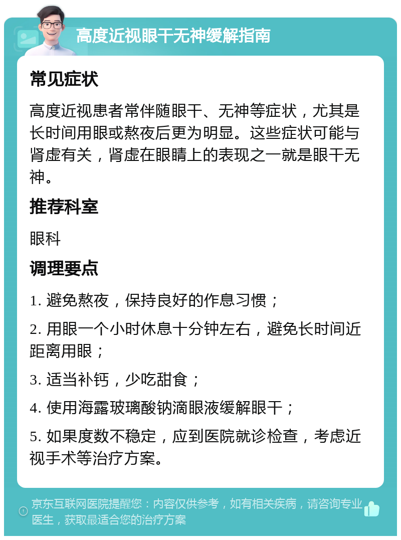 高度近视眼干无神缓解指南 常见症状 高度近视患者常伴随眼干、无神等症状，尤其是长时间用眼或熬夜后更为明显。这些症状可能与肾虚有关，肾虚在眼睛上的表现之一就是眼干无神。 推荐科室 眼科 调理要点 1. 避免熬夜，保持良好的作息习惯； 2. 用眼一个小时休息十分钟左右，避免长时间近距离用眼； 3. 适当补钙，少吃甜食； 4. 使用海露玻璃酸钠滴眼液缓解眼干； 5. 如果度数不稳定，应到医院就诊检查，考虑近视手术等治疗方案。