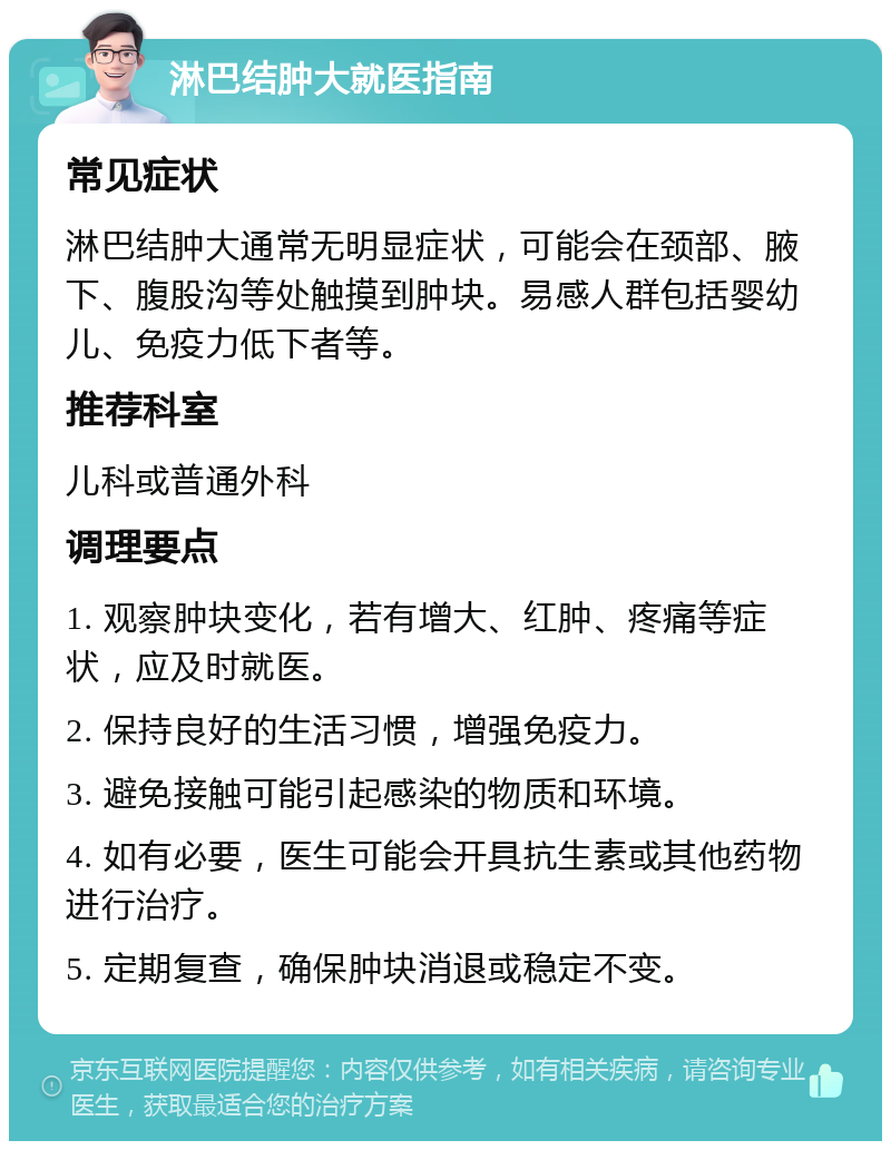 淋巴结肿大就医指南 常见症状 淋巴结肿大通常无明显症状，可能会在颈部、腋下、腹股沟等处触摸到肿块。易感人群包括婴幼儿、免疫力低下者等。 推荐科室 儿科或普通外科 调理要点 1. 观察肿块变化，若有增大、红肿、疼痛等症状，应及时就医。 2. 保持良好的生活习惯，增强免疫力。 3. 避免接触可能引起感染的物质和环境。 4. 如有必要，医生可能会开具抗生素或其他药物进行治疗。 5. 定期复查，确保肿块消退或稳定不变。