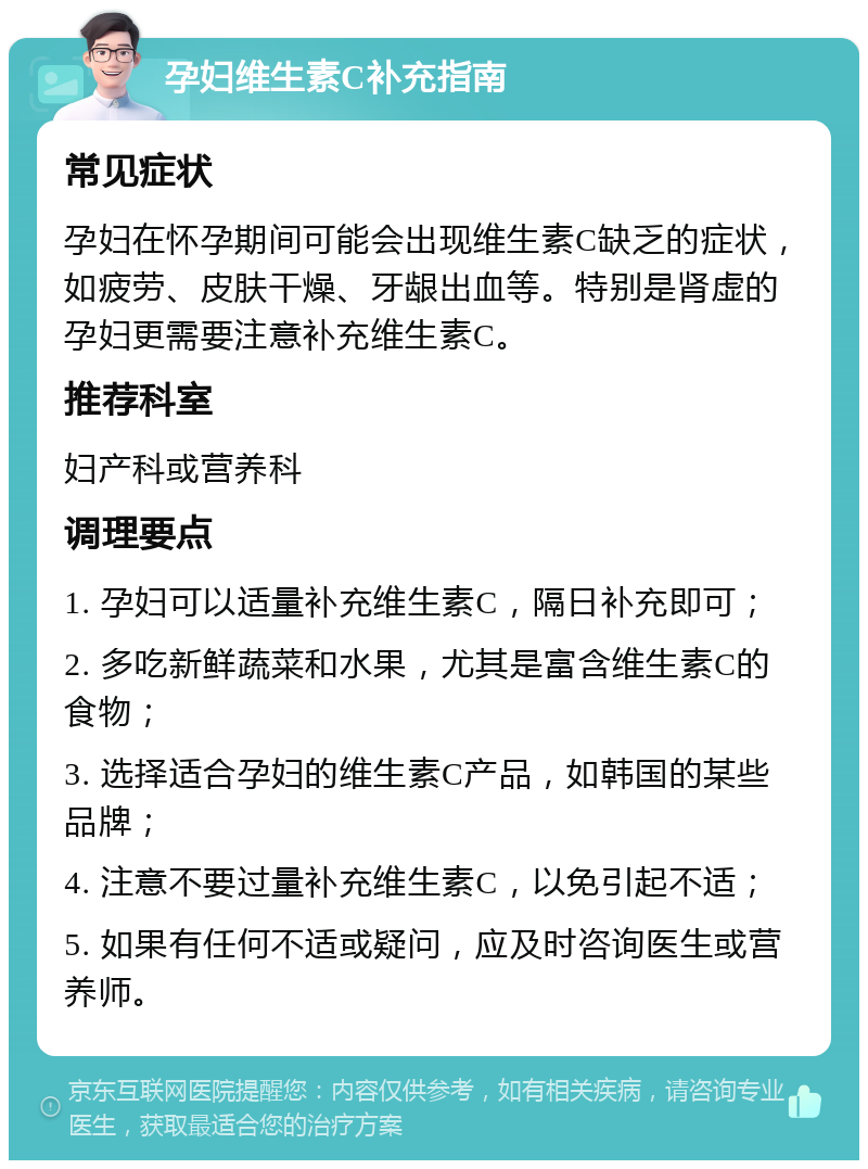 孕妇维生素C补充指南 常见症状 孕妇在怀孕期间可能会出现维生素C缺乏的症状，如疲劳、皮肤干燥、牙龈出血等。特别是肾虚的孕妇更需要注意补充维生素C。 推荐科室 妇产科或营养科 调理要点 1. 孕妇可以适量补充维生素C，隔日补充即可； 2. 多吃新鲜蔬菜和水果，尤其是富含维生素C的食物； 3. 选择适合孕妇的维生素C产品，如韩国的某些品牌； 4. 注意不要过量补充维生素C，以免引起不适； 5. 如果有任何不适或疑问，应及时咨询医生或营养师。