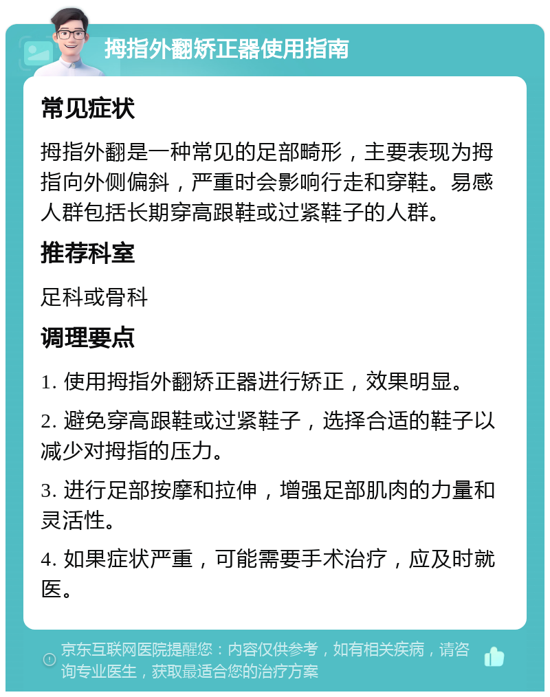 拇指外翻矫正器使用指南 常见症状 拇指外翻是一种常见的足部畸形，主要表现为拇指向外侧偏斜，严重时会影响行走和穿鞋。易感人群包括长期穿高跟鞋或过紧鞋子的人群。 推荐科室 足科或骨科 调理要点 1. 使用拇指外翻矫正器进行矫正，效果明显。 2. 避免穿高跟鞋或过紧鞋子，选择合适的鞋子以减少对拇指的压力。 3. 进行足部按摩和拉伸，增强足部肌肉的力量和灵活性。 4. 如果症状严重，可能需要手术治疗，应及时就医。